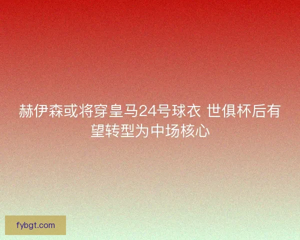 赫伊森或将穿皇马24号球衣 世俱杯后有望转型为中场核心