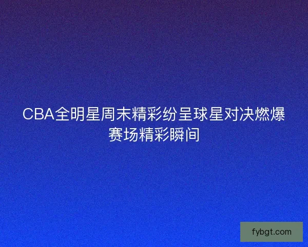CBA全明星周末精彩纷呈球星对决燃爆赛场精彩瞬间