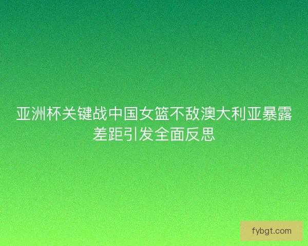 亚洲杯关键战中国女篮不敌澳大利亚暴露差距引发全面反思
