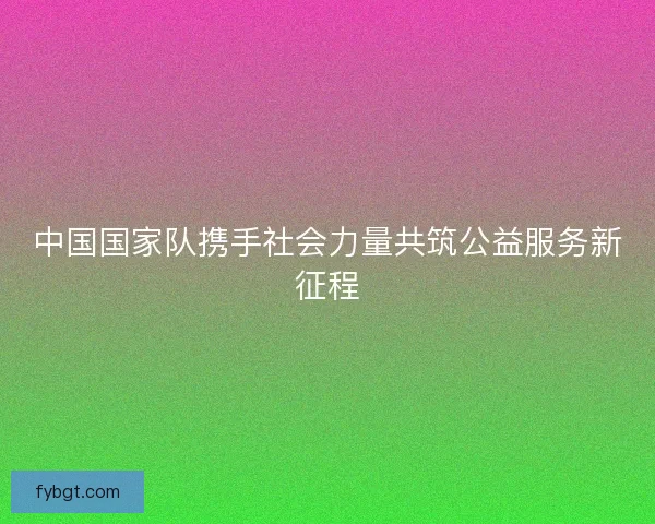中国国家队携手社会力量共筑公益服务新征程