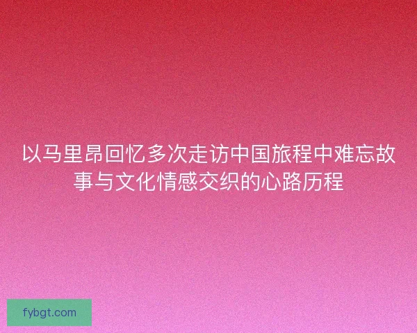 以马里昂回忆多次走访中国旅程中难忘故事与文化情感交织的心路历程