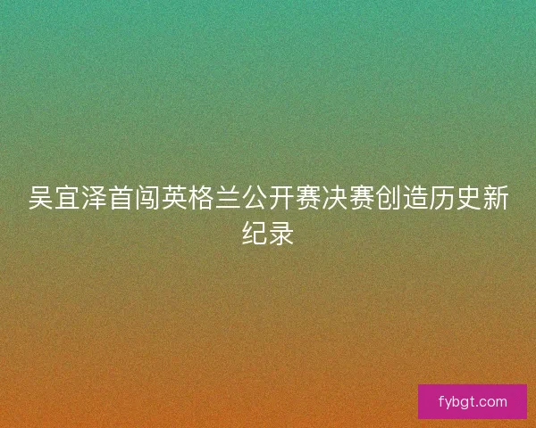 吴宜泽首闯英格兰公开赛决赛创造历史新纪录