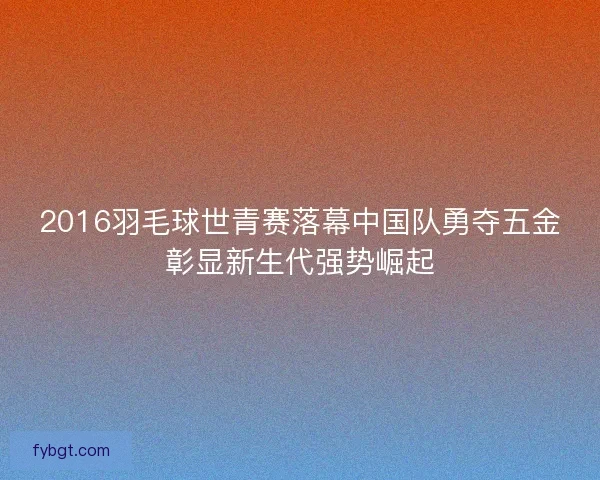 2016羽毛球世青赛落幕中国队勇夺五金彰显新生代强势崛起