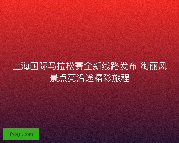 上海国际马拉松赛全新线路发布 绚丽风景点亮沿途精彩旅程