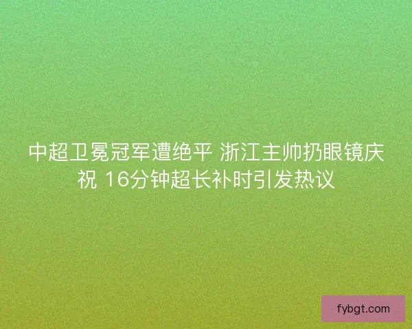 中超卫冕冠军遭绝平 浙江主帅扔眼镜庆祝 16分钟超长补时引发热议