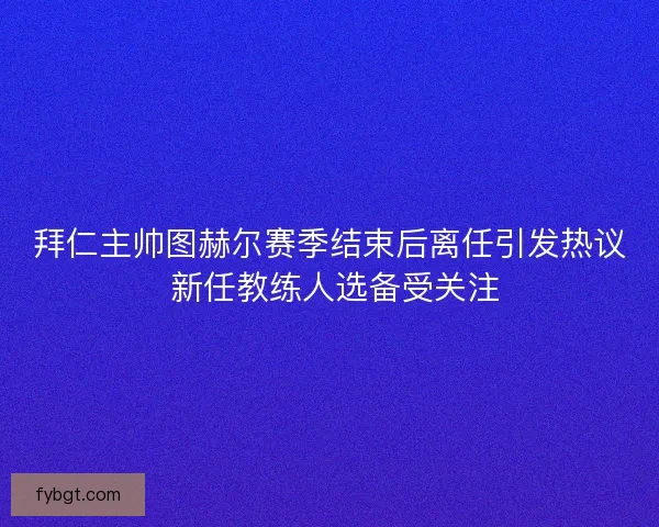 拜仁主帅图赫尔赛季结束后离任引发热议 新任教练人选备受关注