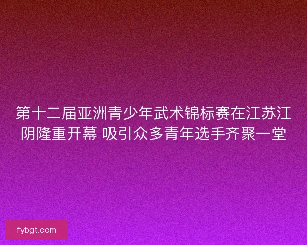 第十二届亚洲青少年武术锦标赛在江苏江阴隆重开幕 吸引众多青年选手齐聚一堂