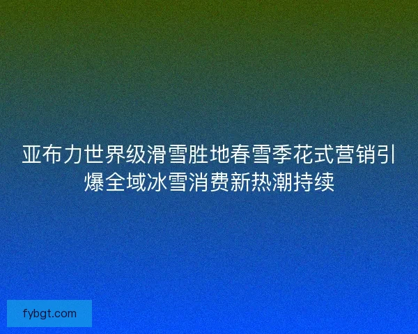 亚布力世界级滑雪胜地春雪季花式营销引爆全域冰雪消费新热潮持续